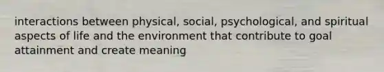 interactions between physical, social, psychological, and spiritual aspects of life and the environment that contribute to goal attainment and create meaning