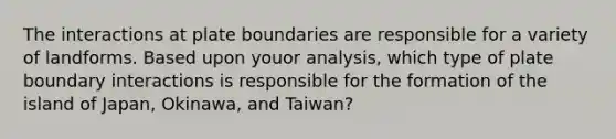 The interactions at plate boundaries are responsible for a variety of landforms. Based upon youor analysis, which type of plate boundary interactions is responsible for the formation of the island of Japan, Okinawa, and Taiwan?