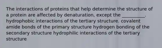 The interactions of proteins that help determine the structure of a protein are affected by denaturation, except the __________. hydrophobic interactions of the tertiary structure. covalent amide bonds of the primary structure hydrogen bonding of the secondary structure hydrophilic interactions of the tertiary structure