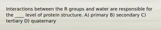 Interactions between the R groups and water are responsible for the ____ level of protein structure. A) primary B) secondary C) tertiary D) quaternary