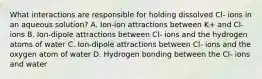 What interactions are responsible for holding dissolved Cl- ions in an aqueous solution? A. Ion-ion attractions between K+ and Cl- ions B. Ion-dipole attractions between Cl- ions and the hydrogen atoms of water C. Ion-dipole attractions between Cl- ions and the oxygen atom of water D. Hydrogen bonding between the Cl- ions and water