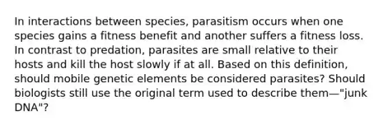 In interactions between species, parasitism occurs when one species gains a fitness benefit and another suffers a fitness loss. In contrast to predation, parasites are small relative to their hosts and kill the host slowly if at all. Based on this definition, should mobile genetic elements be considered parasites? Should biologists still use the original term used to describe them—"junk DNA"?