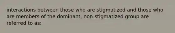 interactions between those who are stigmatized and those who are members of the dominant, non-stigmatized group are referred to as: