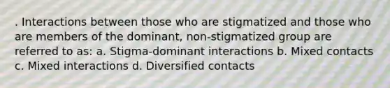 . Interactions between those who are stigmatized and those who are members of the dominant, non-stigmatized group are referred to as: a. Stigma-dominant interactions b. Mixed contacts c. Mixed interactions d. Diversified contacts