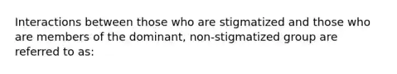 Interactions between those who are stigmatized and those who are members of the dominant, non-stigmatized group are referred to as: