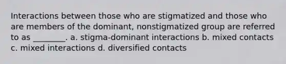 Interactions between those who are stigmatized and those who are members of the dominant, nonstigmatized group are referred to as ________. a. stigma-dominant interactions b. mixed contacts c. mixed interactions d. diversified contacts