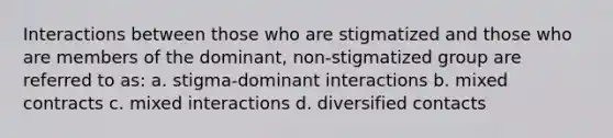 Interactions between those who are stigmatized and those who are members of the dominant, non-stigmatized group are referred to as: a. stigma-dominant interactions b. mixed contracts c. mixed interactions d. diversified contacts