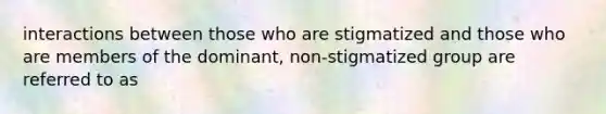 interactions between those who are stigmatized and those who are members of the dominant, non-stigmatized group are referred to as