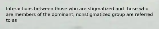 Interactions between those who are stigmatized and those who are members of the dominant, nonstigmatized group are referred to as