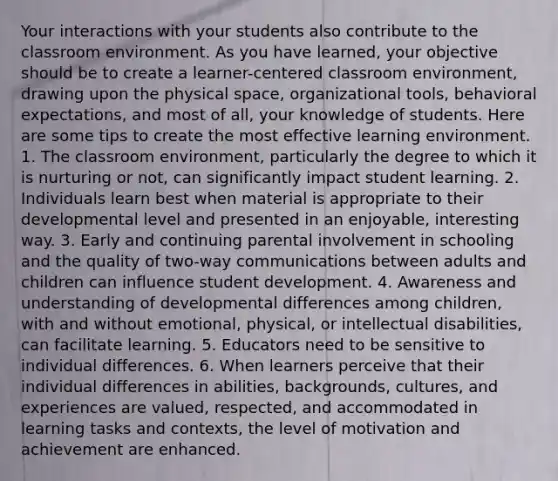 Your interactions with your students also contribute to the classroom environment. As you have learned, your objective should be to create a learner-centered classroom environment, drawing upon the physical space, organizational tools, behavioral expectations, and most of all, your knowledge of students. Here are some tips to create the most effective learning environment. 1. The classroom environment, particularly the degree to which it is nurturing or not, can significantly impact student learning. 2. Individuals learn best when material is appropriate to their developmental level and presented in an enjoyable, interesting way. 3. Early and continuing parental involvement in schooling and the quality of two-way communications between adults and children can influence student development. 4. Awareness and understanding of developmental differences among children, with and without emotional, physical, or intellectual disabilities, can facilitate learning. 5. Educators need to be sensitive to individual differences. 6. When learners perceive that their individual differences in abilities, backgrounds, cultures, and experiences are valued, respected, and accommodated in learning tasks and contexts, the level of motivation and achievement are enhanced.