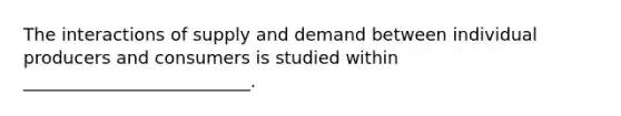 The interactions of supply and demand between individual producers and consumers is studied within __________________________.