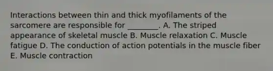 Interactions between thin and thick myofilaments of the sarcomere are responsible for ________. A. The striped appearance of skeletal muscle B. Muscle relaxation C. Muscle fatigue D. The conduction of action potentials in the muscle fiber E. Muscle contraction