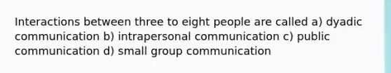 Interactions between three to eight people are called a) dyadic communication b) intrapersonal communication c) public communication d) small group communication