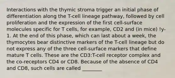 Interactions with the thymic stroma trigger an initial phase of differentiation along the T-cell lineage pathway, followed by cell proliferation and the expression of the first cell-surface molecules specific for T cells, for example, CD2 and (in mice) !y-1. At the end of this phase, which can last about a week, the thymocytes bear distinctive markers of the T-cell lineage but do not express any of the three cell-surface markers that define mature T cells. These are the CD3:T-cell receptor complex and the co-receptors CD4 or CD8. Because of the absence of CD4 and CD8, such cells are called ________