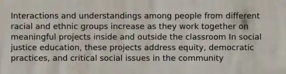 Interactions and understandings among people from different racial and ethnic groups increase as they work together on meaningful projects inside and outside the classroom In social justice education, these projects address equity, democratic practices, and critical social issues in the community