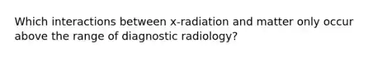 Which interactions between x-radiation and matter only occur above the range of diagnostic radiology?