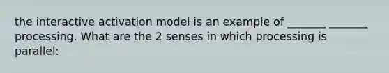 the interactive activation model is an example of _______ _______ processing. What are the 2 senses in which processing is parallel: