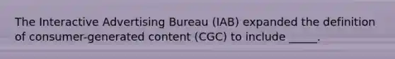 The Interactive Advertising Bureau (IAB) expanded the definition of consumer-generated content (CGC) to include _____.