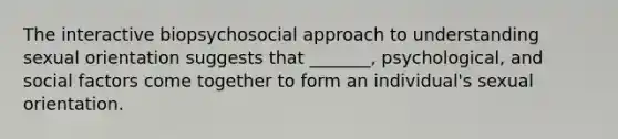 The interactive biopsychosocial approach to understanding sexual orientation suggests that _______, psychological, and social factors come together to form an individual's sexual orientation.