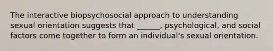 The interactive biopsychosocial approach to understanding sexual orientation suggests that ______, psychological, and social factors come together to form an individual's sexual orientation.