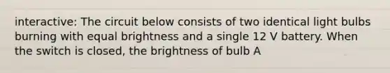 interactive: The circuit below consists of two identical light bulbs burning with equal brightness and a single 12 V battery. When the switch is closed, the brightness of bulb A