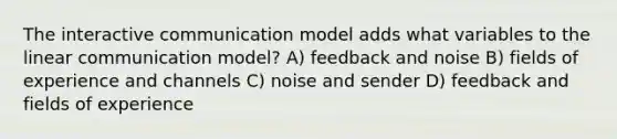 The interactive communication model adds what variables to the linear communication model? A) feedback and noise B) fields of experience and channels C) noise and sender D) feedback and fields of experience