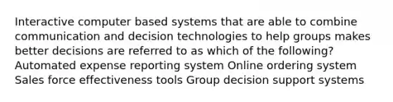 Interactive computer based systems that are able to combine communication and decision technologies to help groups makes better decisions are referred to as which of the following? Automated expense reporting system Online ordering system Sales force effectiveness tools Group decision support systems