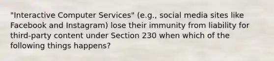 "Interactive Computer Services" (e.g., social media sites like Facebook and Instagram) lose their immunity from liability for third-party content under Section 230 when which of the following things happens?