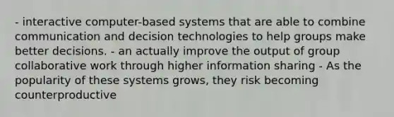 - interactive computer-based systems that are able to combine communication and decision technologies to help groups make better decisions. - an actually improve the output of group collaborative work through higher information sharing - As the popularity of these systems grows, they risk becoming counterproductive