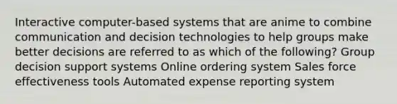 Interactive computer-based systems that are anime to combine communication and decision technologies to help groups make better decisions are referred to as which of the following? Group decision support systems Online ordering system Sales force effectiveness tools Automated expense reporting system