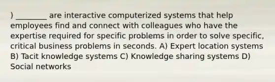 ) ________ are interactive computerized systems that help employees find and connect with colleagues who have the expertise required for specific problems in order to solve specific, critical business problems in seconds. A) Expert location systems B) Tacit knowledge systems C) Knowledge sharing systems D) Social networks