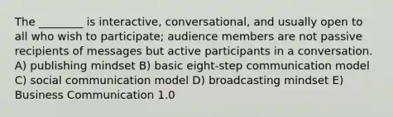 The ________ is interactive, conversational, and usually open to all who wish to participate; audience members are not passive recipients of messages but active participants in a conversation. A) publishing mindset B) basic eight-step communication model C) social communication model D) broadcasting mindset E) Business Communication 1.0