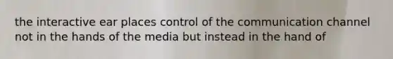 the interactive ear places control of the communication channel not in the hands of the media but instead in the hand of