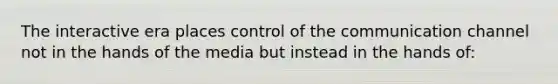 The interactive era places control of the communication channel not in the hands of the media but instead in the hands of: