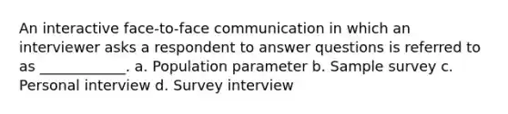 An interactive face-to-face communication in which an interviewer asks a respondent to answer questions is referred to as ____________. a. Population parameter b. Sample survey c. Personal interview d. Survey interview