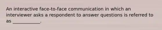 An interactive face-to-face communication in which an interviewer asks a respondent to answer questions is referred to as ____________.