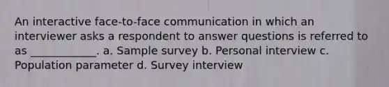 An interactive face-to-face communication in which an interviewer asks a respondent to answer questions is referred to as ____________. a. Sample survey b. Personal interview c. Population parameter d. Survey interview