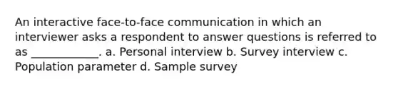 An interactive face-to-face communication in which an interviewer asks a respondent to answer questions is referred to as ____________. a. Personal interview b. Survey interview c. Population parameter d. Sample survey