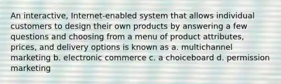 An interactive, Internet-enabled system that allows individual customers to design their own products by answering a few questions and choosing from a menu of product attributes, prices, and delivery options is known as a. multichannel marketing b. electronic commerce c. a choiceboard d. permission marketing