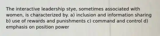 The interactive leadership stye, sometimes associated with women, is characterized by. a) inclusion and information sharing b) use of rewards and punishments c) command and control d) emphasis on position power