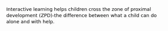 Interactive learning helps children cross the zone of proximal development (ZPD)-the difference between what a child can do alone and with help.