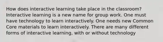 How does interactive learning take place in the classroom? Interactive learning is a new name for group work. One must have technology to learn interactively. One needs new Common Core materials to learn interactively. There are many different forms of interactive learning, with or without technology