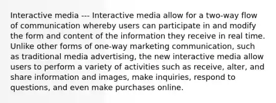 Interactive media --- Interactive media allow for a two-way flow of communication whereby users can participate in and modify the form and content of the information they receive in real time. Unlike other forms of one-way marketing communication, such as traditional media advertising, the new interactive media allow users to perform a variety of activities such as receive, alter, and share information and images, make inquiries, respond to questions, and even make purchases online.