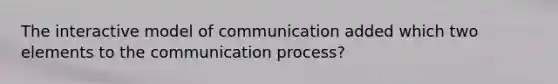 The interactive model of communication added which two elements to <a href='https://www.questionai.com/knowledge/kTysIo37id-the-communication-process' class='anchor-knowledge'>the communication process</a>?