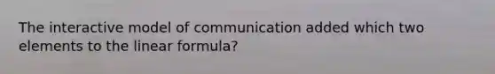 The interactive model of communication added which two elements to the linear formula?