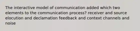 The interactive model of communication added which two elements to the communication process? receiver and source elocution and declamation feedback and context channels and noise