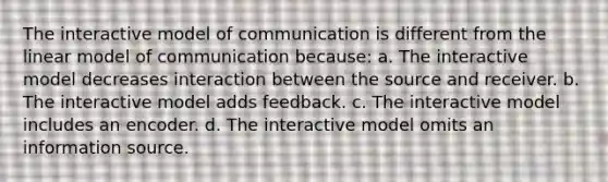 The interactive model of communication is different from the linear model of communication because: a. The interactive model decreases interaction between the source and receiver. b. The interactive model adds feedback. c. The interactive model includes an encoder. d. The interactive model omits an information source.