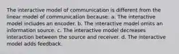 The interactive model of communication is different from the linear model of communication because: a. The interactive model includes an encoder. b. The interactive model omits an information source. c. The interactive model decreases interaction between the source and receiver. d. The interactive model adds feedback.