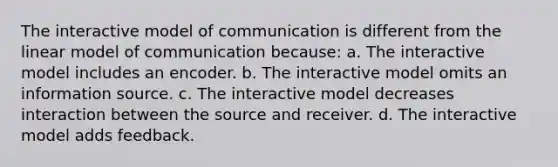 The interactive model of communication is different from the linear model of communication because: a. The interactive model includes an encoder. b. The interactive model omits an information source. c. The interactive model decreases interaction between the source and receiver. d. The interactive model adds feedback.