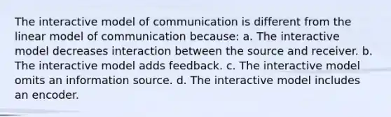 The interactive model of communication is different from the linear model of communication because: a. The interactive model decreases interaction between the source and receiver. b. The interactive model adds feedback. c. The interactive model omits an information source. d. The interactive model includes an encoder.